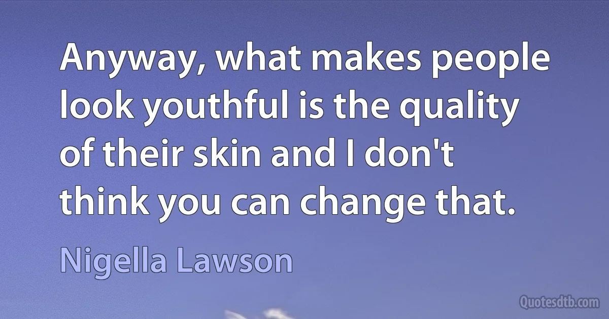 Anyway, what makes people look youthful is the quality of their skin and I don't think you can change that. (Nigella Lawson)