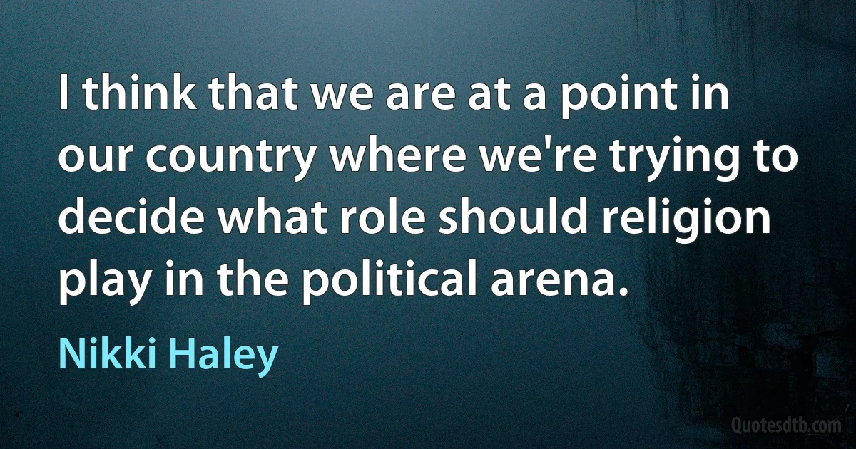 I think that we are at a point in our country where we're trying to decide what role should religion play in the political arena. (Nikki Haley)