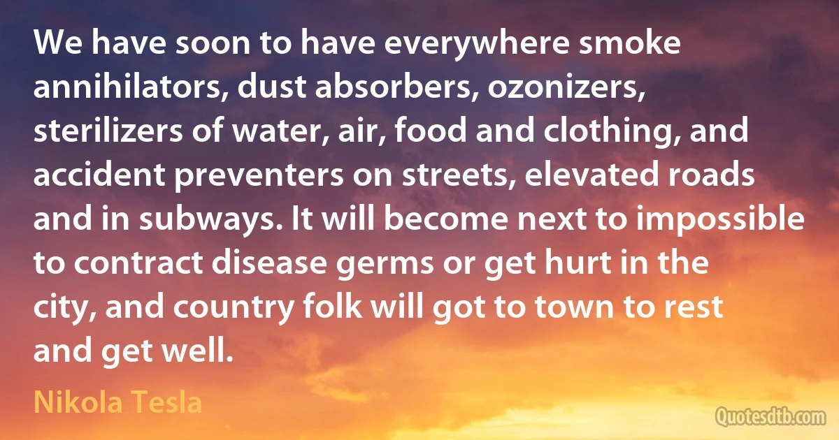 We have soon to have everywhere smoke annihilators, dust absorbers, ozonizers, sterilizers of water, air, food and clothing, and accident preventers on streets, elevated roads and in subways. It will become next to impossible to contract disease germs or get hurt in the city, and country folk will got to town to rest and get well. (Nikola Tesla)