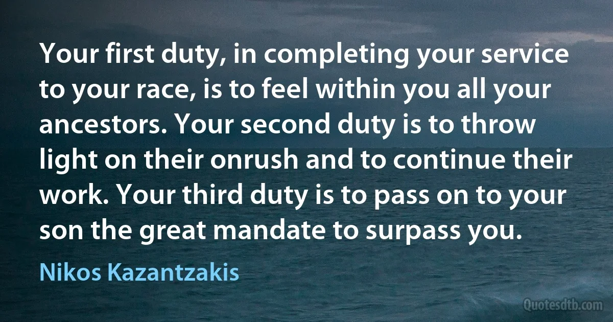 Your first duty, in completing your service to your race, is to feel within you all your ancestors. Your second duty is to throw light on their onrush and to continue their work. Your third duty is to pass on to your son the great mandate to surpass you. (Nikos Kazantzakis)