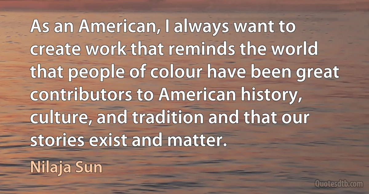 As an American, I always want to create work that reminds the world that people of colour have been great contributors to American history, culture, and tradition and that our stories exist and matter. (Nilaja Sun)