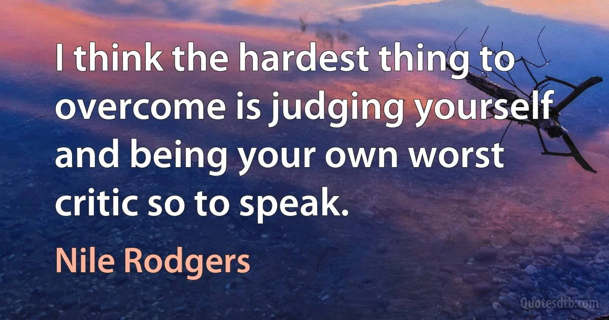 I think the hardest thing to overcome is judging yourself and being your own worst critic so to speak. (Nile Rodgers)