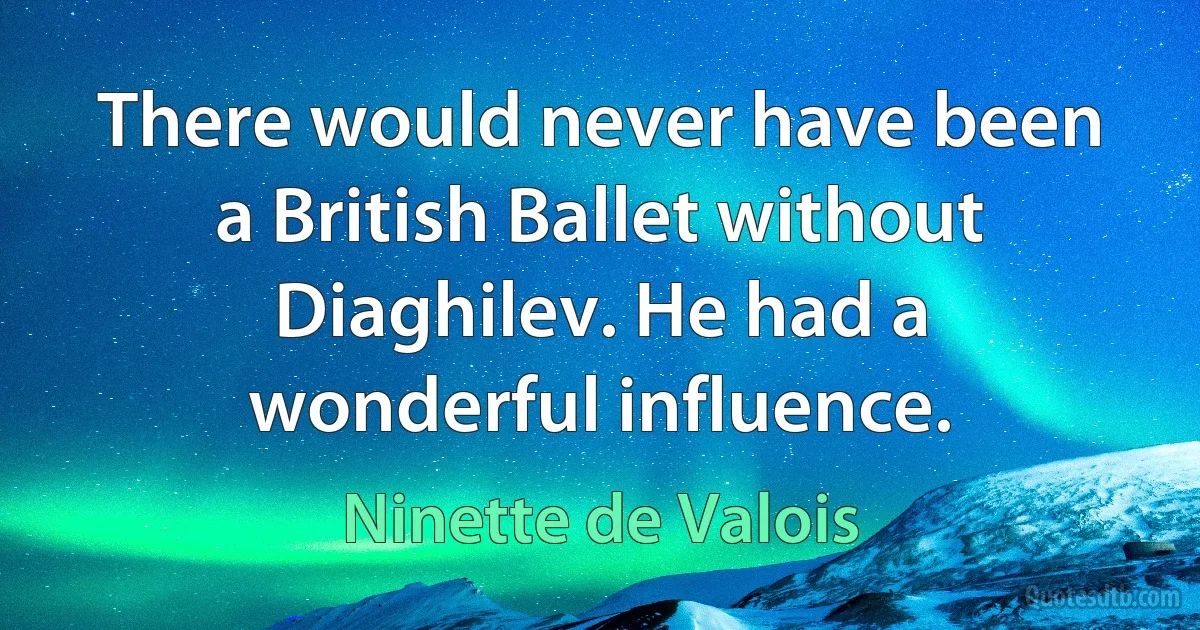 There would never have been a British Ballet without Diaghilev. He had a wonderful influence. (Ninette de Valois)