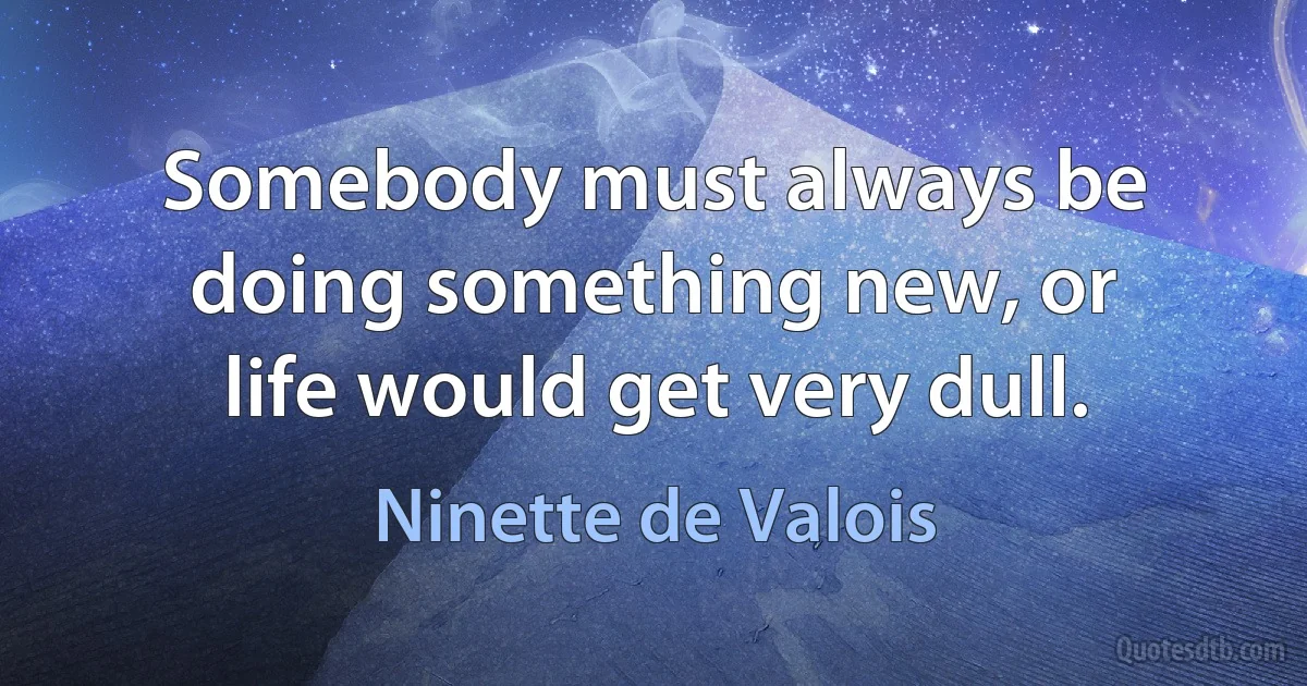 Somebody must always be doing something new, or life would get very dull. (Ninette de Valois)