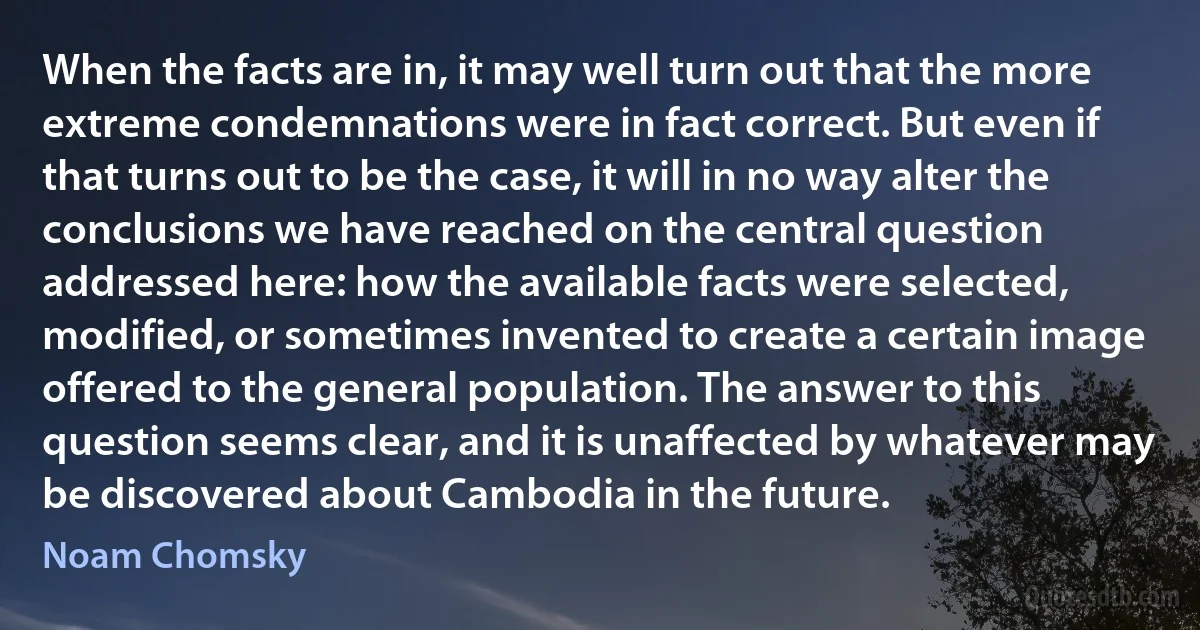 When the facts are in, it may well turn out that the more extreme condemnations were in fact correct. But even if that turns out to be the case, it will in no way alter the conclusions we have reached on the central question addressed here: how the available facts were selected, modified, or sometimes invented to create a certain image offered to the general population. The answer to this question seems clear, and it is unaffected by whatever may be discovered about Cambodia in the future. (Noam Chomsky)