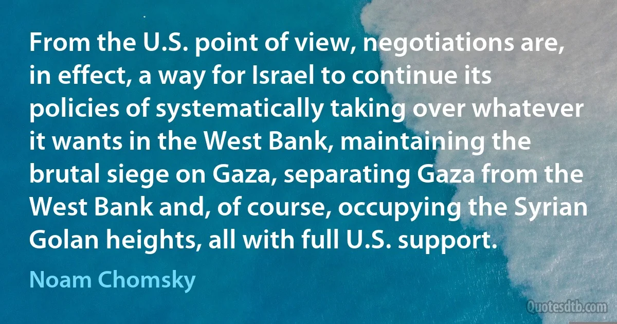 From the U.S. point of view, negotiations are, in effect, a way for Israel to continue its policies of systematically taking over whatever it wants in the West Bank, maintaining the brutal siege on Gaza, separating Gaza from the West Bank and, of course, occupying the Syrian Golan heights, all with full U.S. support. (Noam Chomsky)