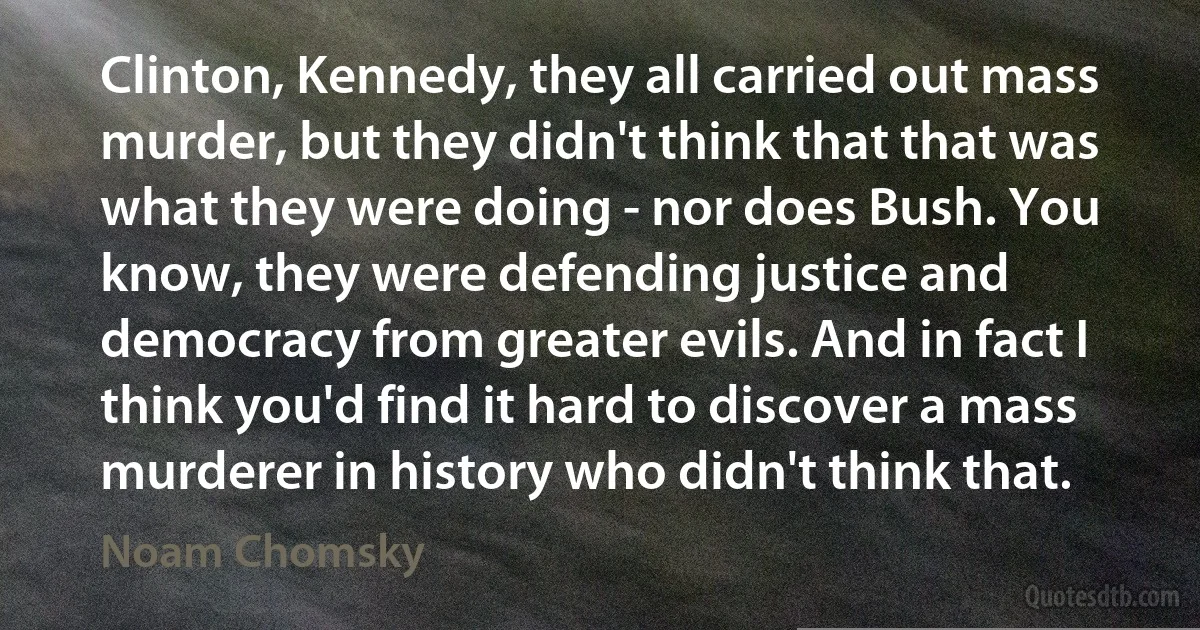 Clinton, Kennedy, they all carried out mass murder, but they didn't think that that was what they were doing - nor does Bush. You know, they were defending justice and democracy from greater evils. And in fact I think you'd find it hard to discover a mass murderer in history who didn't think that. (Noam Chomsky)