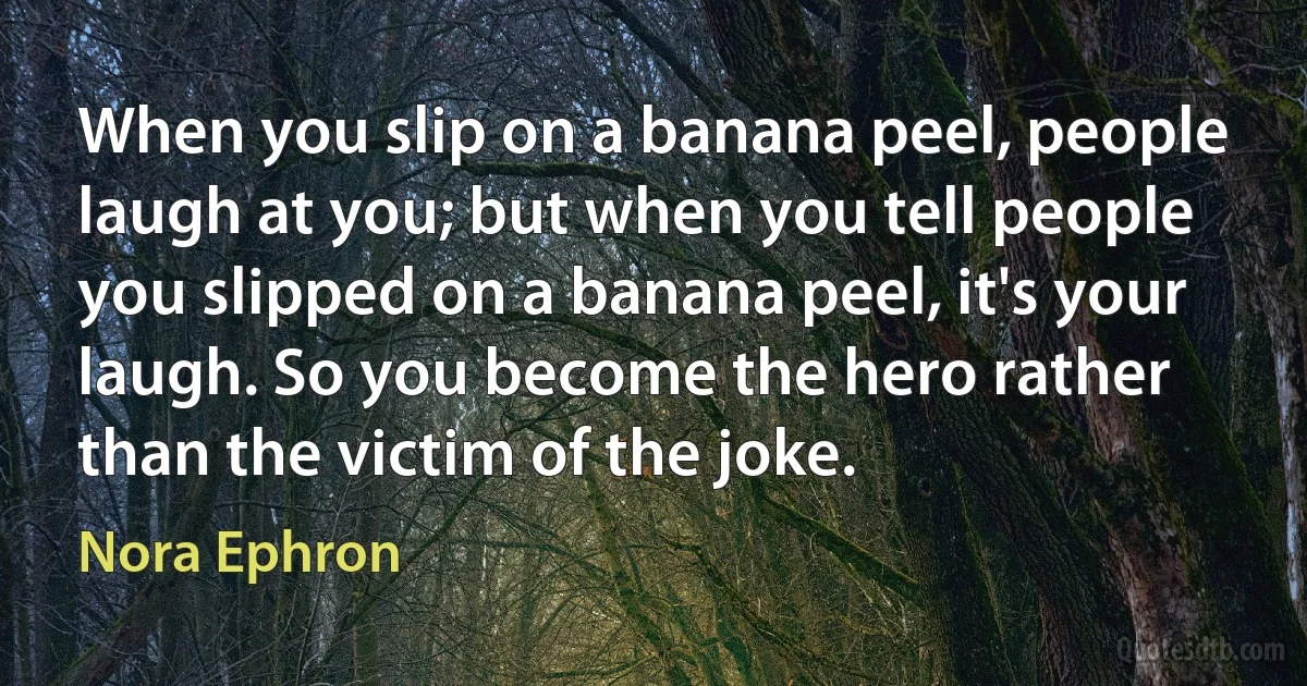 When you slip on a banana peel, people laugh at you; but when you tell people you slipped on a banana peel, it's your laugh. So you become the hero rather than the victim of the joke. (Nora Ephron)