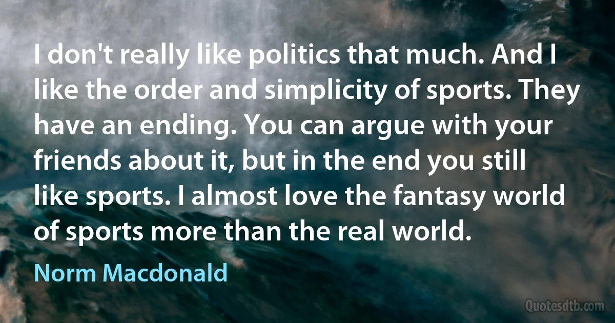 I don't really like politics that much. And I like the order and simplicity of sports. They have an ending. You can argue with your friends about it, but in the end you still like sports. I almost love the fantasy world of sports more than the real world. (Norm Macdonald)