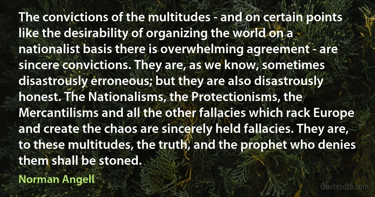 The convictions of the multitudes - and on certain points like the desirability of organizing the world on a nationalist basis there is overwhelming agreement - are sincere convictions. They are, as we know, sometimes disastrously erroneous; but they are also disastrously honest. The Nationalisms, the Protectionisms, the Mercantilisms and all the other fallacies which rack Europe and create the chaos are sincerely held fallacies. They are, to these multitudes, the truth, and the prophet who denies them shall be stoned. (Norman Angell)