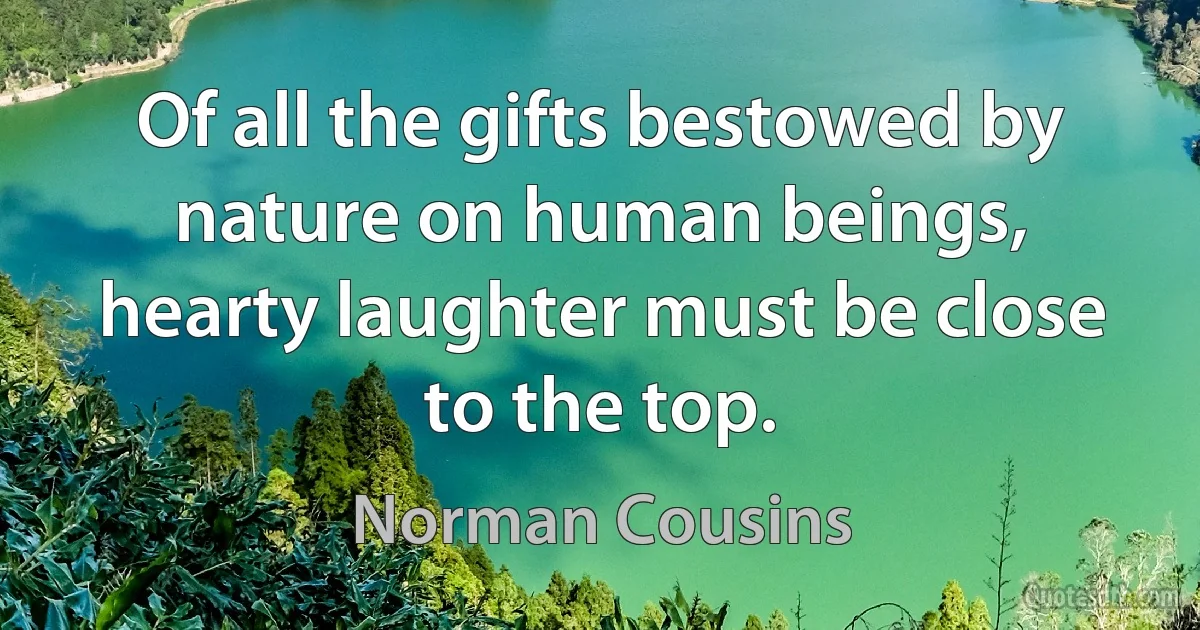 Of all the gifts bestowed by nature on human beings, hearty laughter must be close to the top. (Norman Cousins)