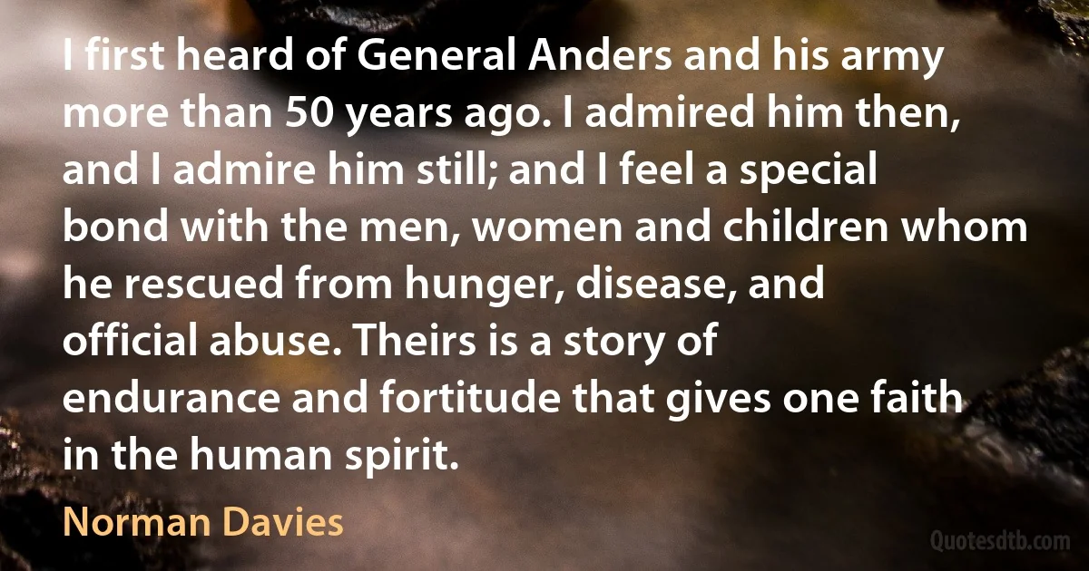 I first heard of General Anders and his army more than 50 years ago. I admired him then, and I admire him still; and I feel a special bond with the men, women and children whom he rescued from hunger, disease, and official abuse. Theirs is a story of endurance and fortitude that gives one faith in the human spirit. (Norman Davies)