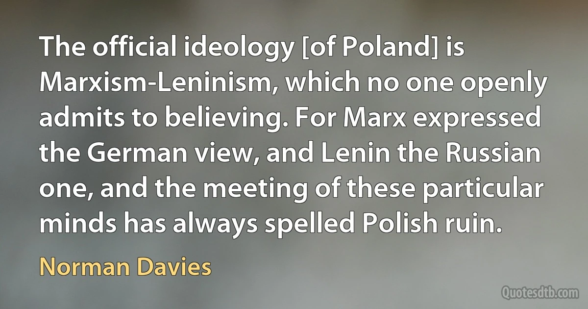 The official ideology [of Poland] is Marxism-Leninism, which no one openly admits to believing. For Marx expressed the German view, and Lenin the Russian one, and the meeting of these particular minds has always spelled Polish ruin. (Norman Davies)