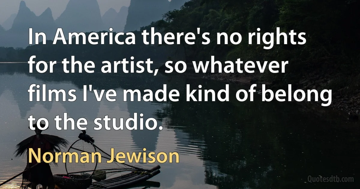 In America there's no rights for the artist, so whatever films I've made kind of belong to the studio. (Norman Jewison)