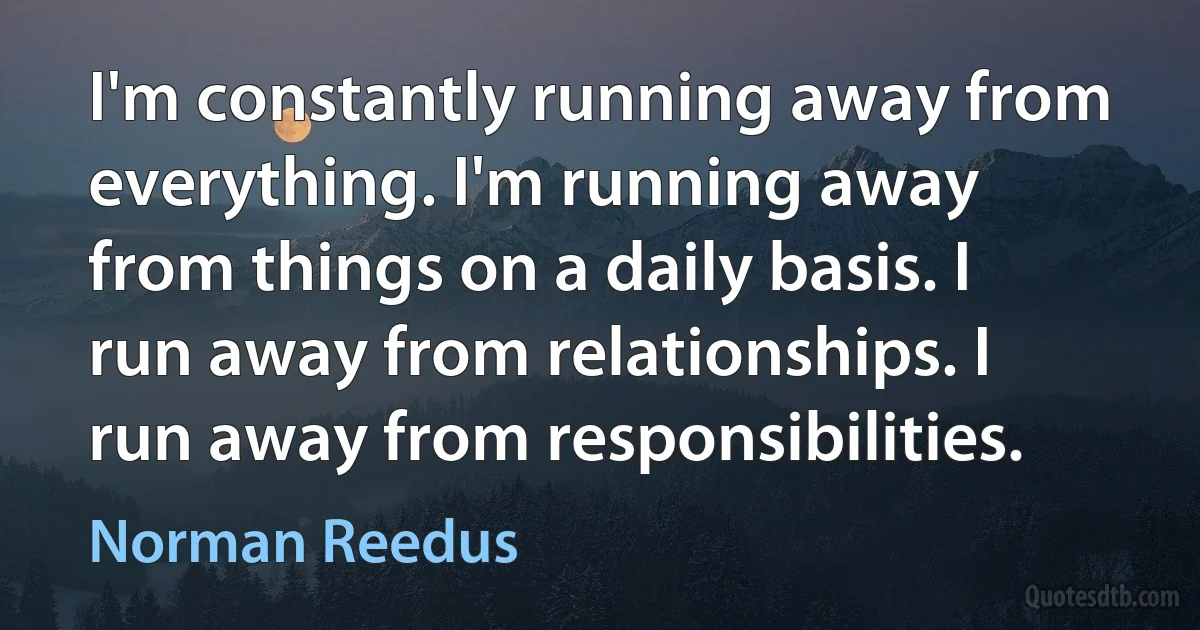 I'm constantly running away from everything. I'm running away from things on a daily basis. I run away from relationships. I run away from responsibilities. (Norman Reedus)