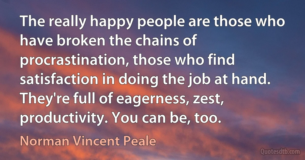 The really happy people are those who have broken the chains of procrastination, those who find satisfaction in doing the job at hand. They're full of eagerness, zest, productivity. You can be, too. (Norman Vincent Peale)