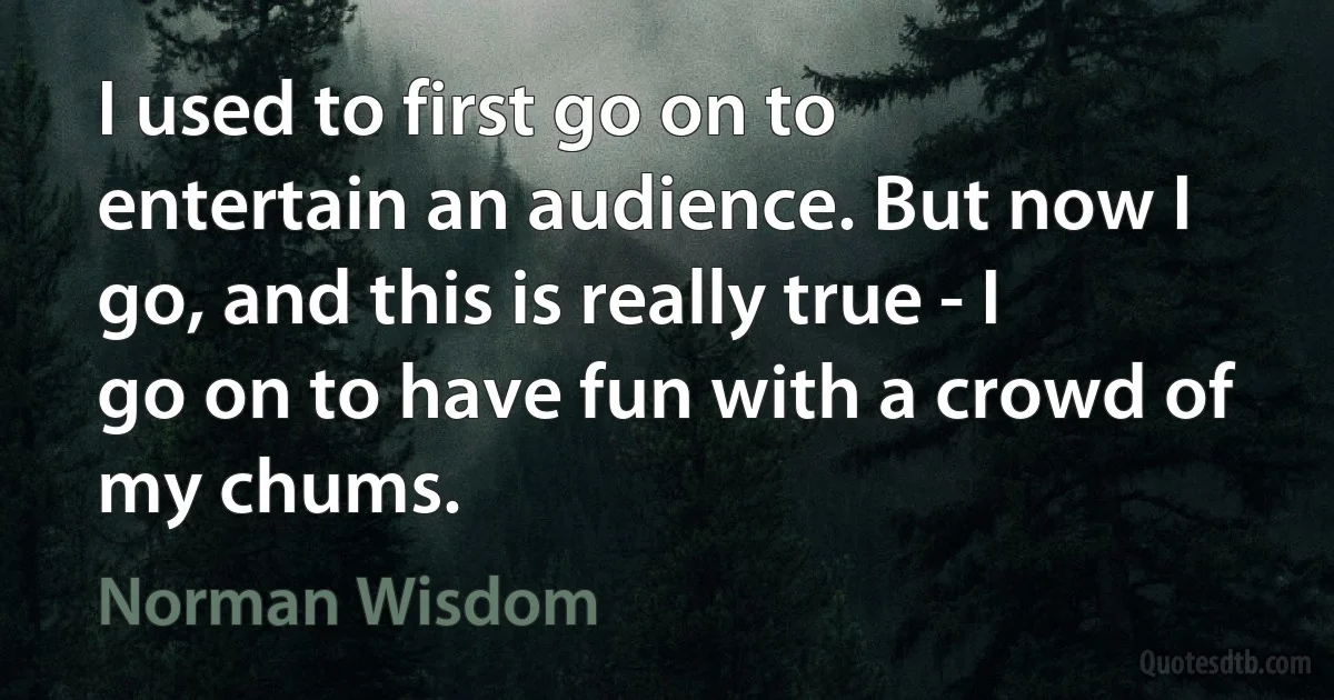 I used to first go on to entertain an audience. But now I go, and this is really true - I go on to have fun with a crowd of my chums. (Norman Wisdom)