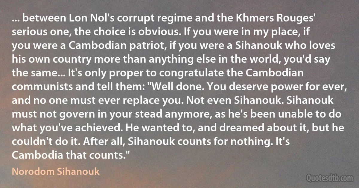 ... between Lon Nol's corrupt regime and the Khmers Rouges' serious one, the choice is obvious. If you were in my place, if you were a Cambodian patriot, if you were a Sihanouk who loves his own country more than anything else in the world, you'd say the same... It's only proper to congratulate the Cambodian communists and tell them: "Well done. You deserve power for ever, and no one must ever replace you. Not even Sihanouk. Sihanouk must not govern in your stead anymore, as he's been unable to do what you've achieved. He wanted to, and dreamed about it, but he couldn't do it. After all, Sihanouk counts for nothing. It's Cambodia that counts." (Norodom Sihanouk)