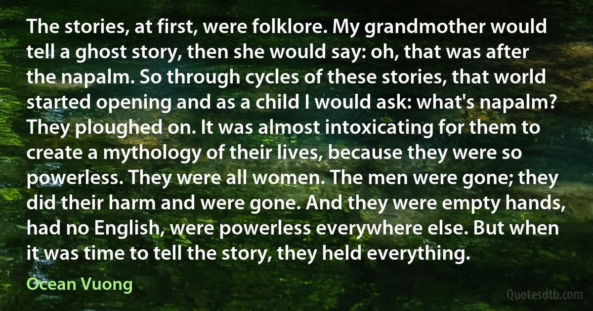 The stories, at first, were folklore. My grandmother would tell a ghost story, then she would say: oh, that was after the napalm. So through cycles of these stories, that world started opening and as a child I would ask: what's napalm? They ploughed on. It was almost intoxicating for them to create a mythology of their lives, because they were so powerless. They were all women. The men were gone; they did their harm and were gone. And they were empty hands, had no English, were powerless everywhere else. But when it was time to tell the story, they held everything. (Ocean Vuong)