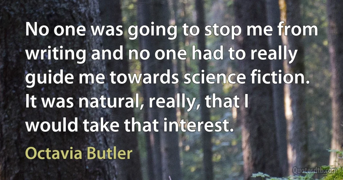 No one was going to stop me from writing and no one had to really guide me towards science fiction. It was natural, really, that I would take that interest. (Octavia Butler)