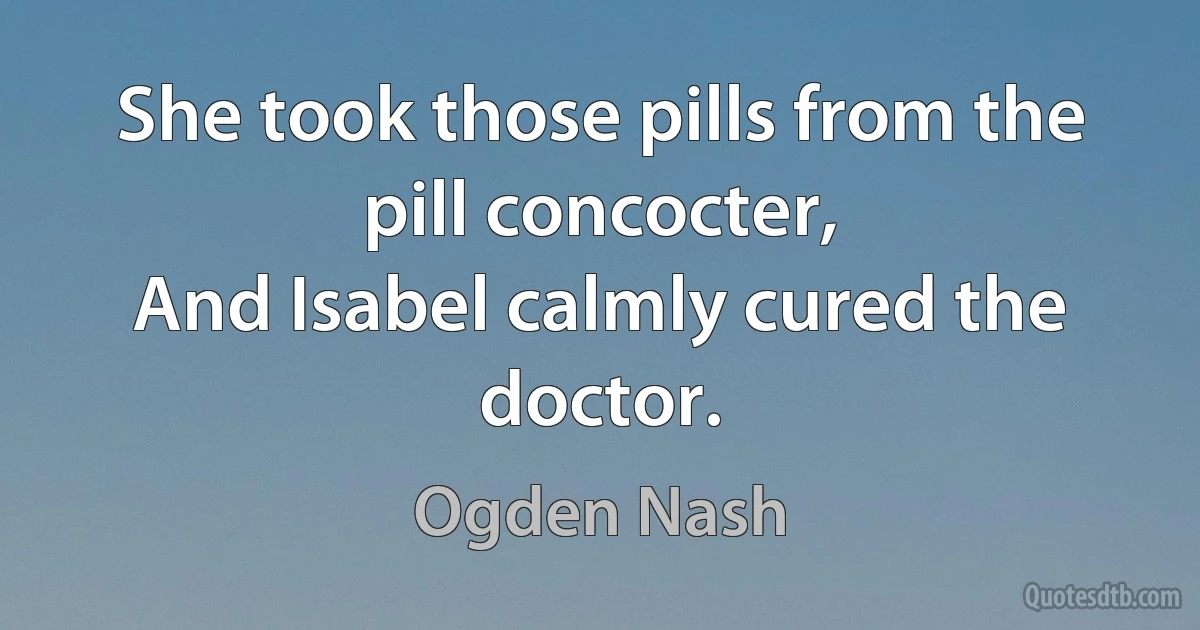 She took those pills from the pill concocter,
And Isabel calmly cured the doctor. (Ogden Nash)