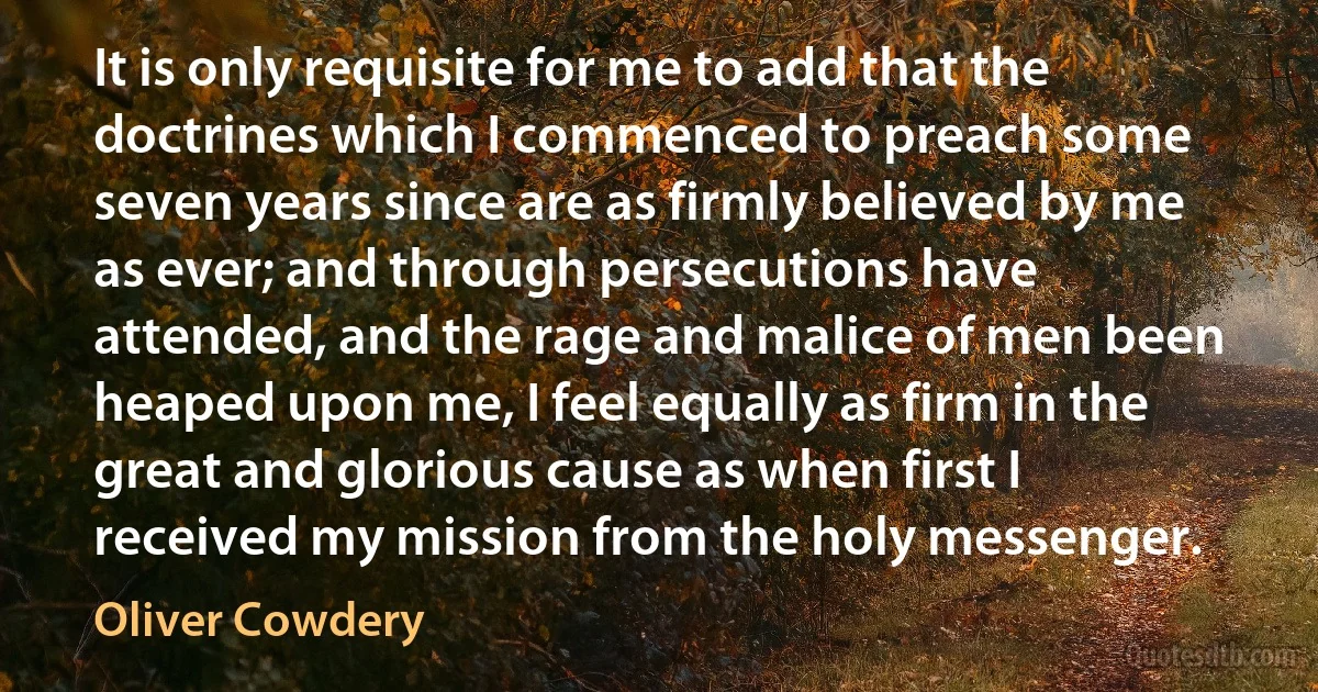 It is only requisite for me to add that the doctrines which I commenced to preach some seven years since are as firmly believed by me as ever; and through persecutions have attended, and the rage and malice of men been heaped upon me, I feel equally as firm in the great and glorious cause as when first I received my mission from the holy messenger. (Oliver Cowdery)