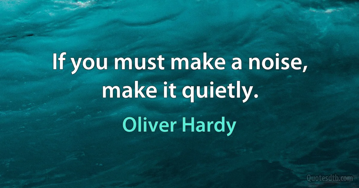 If you must make a noise, make it quietly. (Oliver Hardy)