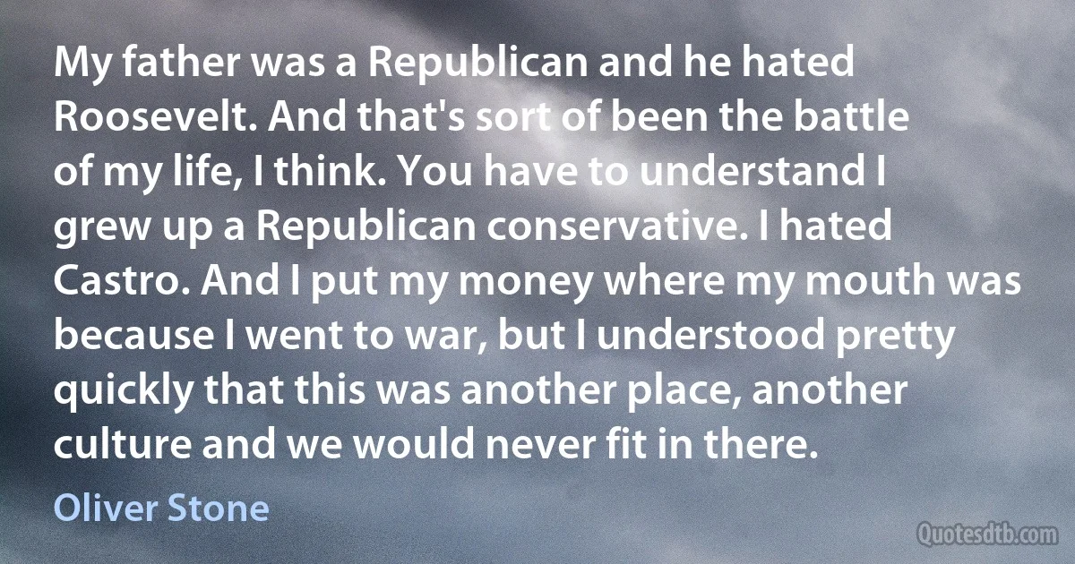 My father was a Republican and he hated Roosevelt. And that's sort of been the battle of my life, I think. You have to understand I grew up a Republican conservative. I hated Castro. And I put my money where my mouth was because I went to war, but I understood pretty quickly that this was another place, another culture and we would never fit in there. (Oliver Stone)