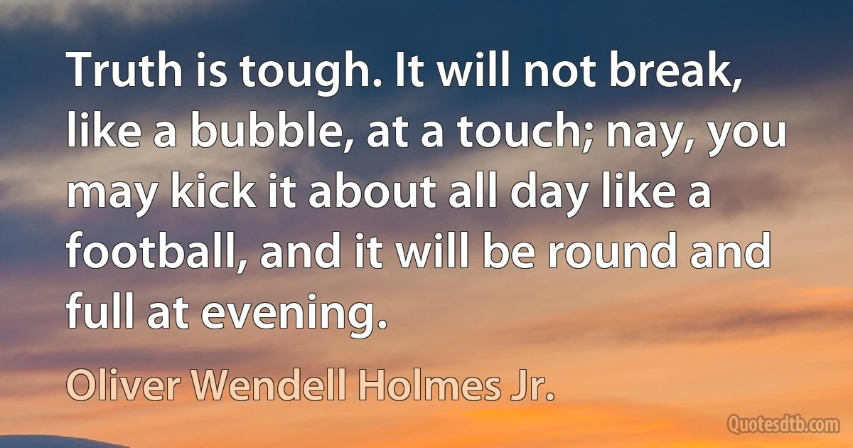 Truth is tough. It will not break, like a bubble, at a touch; nay, you may kick it about all day like a football, and it will be round and full at evening. (Oliver Wendell Holmes Jr.)