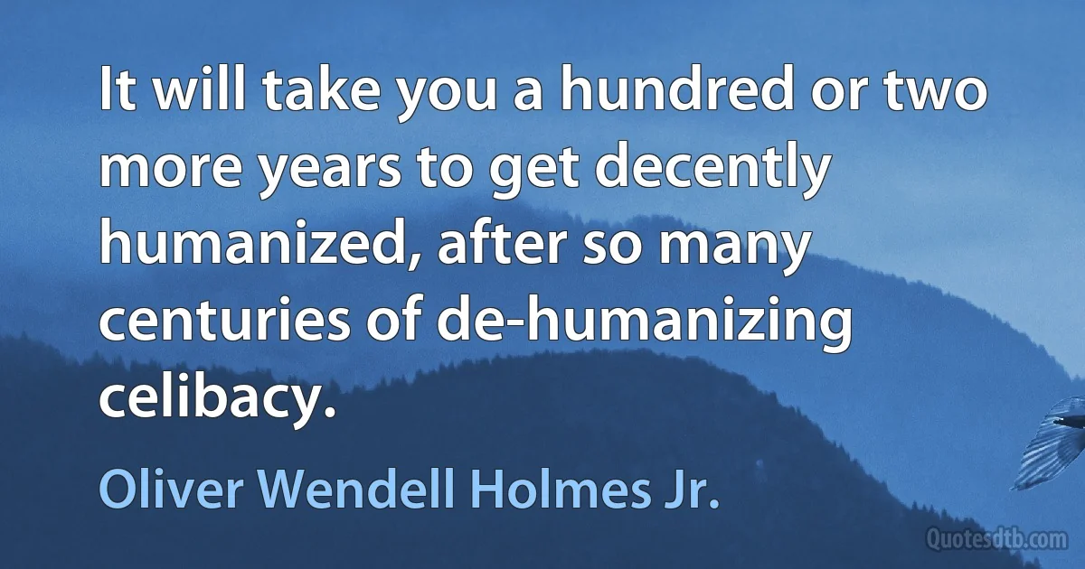 It will take you a hundred or two more years to get decently humanized, after so many centuries of de-humanizing celibacy. (Oliver Wendell Holmes Jr.)