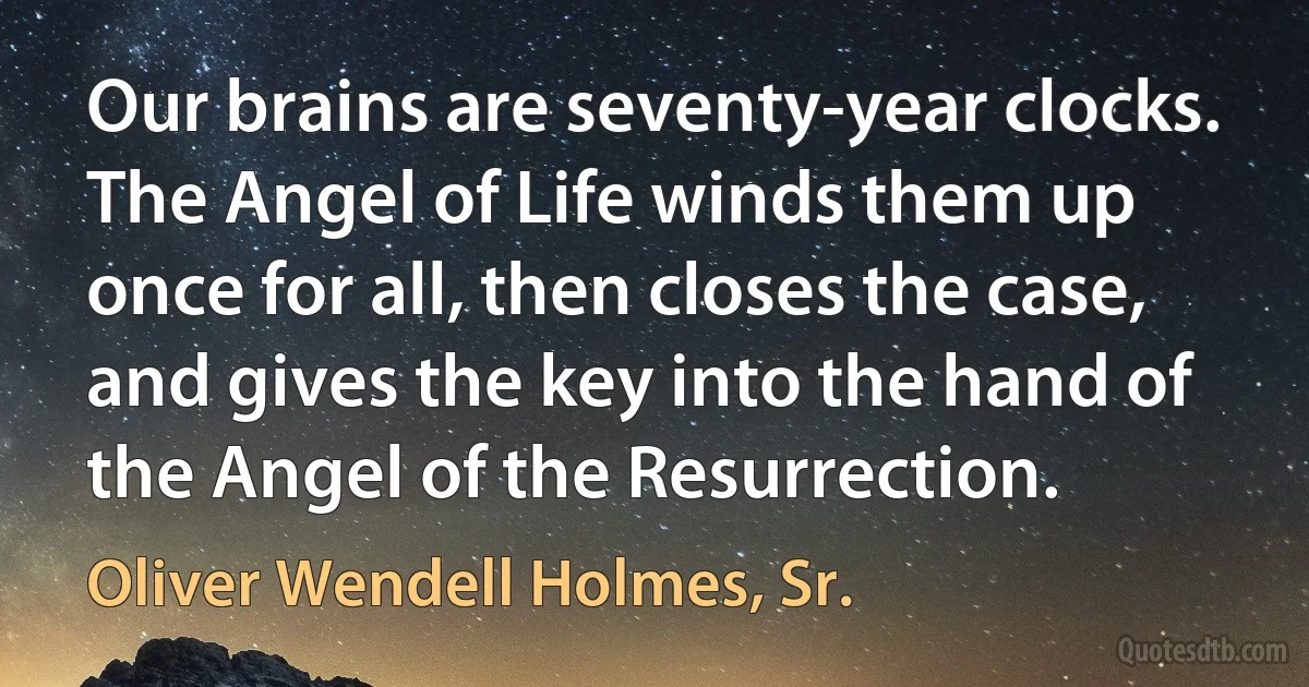 Our brains are seventy-year clocks. The Angel of Life winds them up once for all, then closes the case, and gives the key into the hand of the Angel of the Resurrection. (Oliver Wendell Holmes, Sr.)