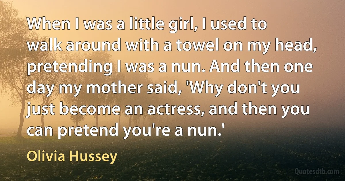 When I was a little girl, I used to walk around with a towel on my head, pretending I was a nun. And then one day my mother said, 'Why don't you just become an actress, and then you can pretend you're a nun.' (Olivia Hussey)