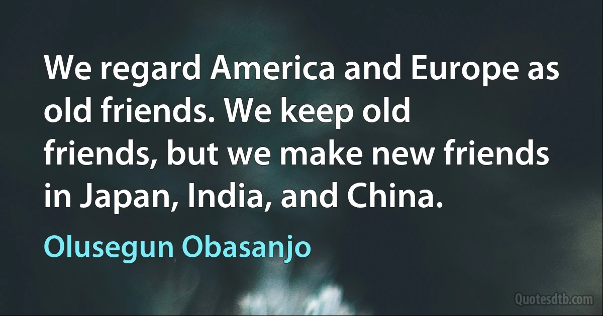 We regard America and Europe as old friends. We keep old friends, but we make new friends in Japan, India, and China. (Olusegun Obasanjo)