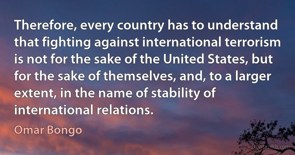 Therefore, every country has to understand that fighting against international terrorism is not for the sake of the United States, but for the sake of themselves, and, to a larger extent, in the name of stability of international relations. (Omar Bongo)