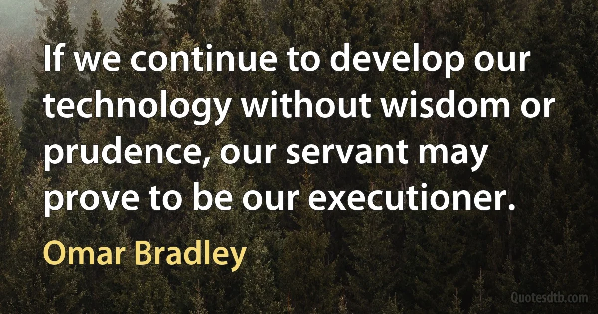 If we continue to develop our technology without wisdom or prudence, our servant may prove to be our executioner. (Omar Bradley)