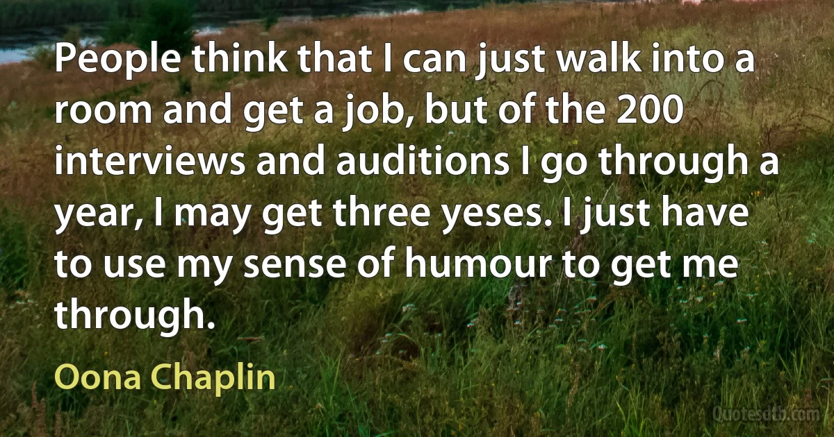 People think that I can just walk into a room and get a job, but of the 200 interviews and auditions I go through a year, I may get three yeses. I just have to use my sense of humour to get me through. (Oona Chaplin)