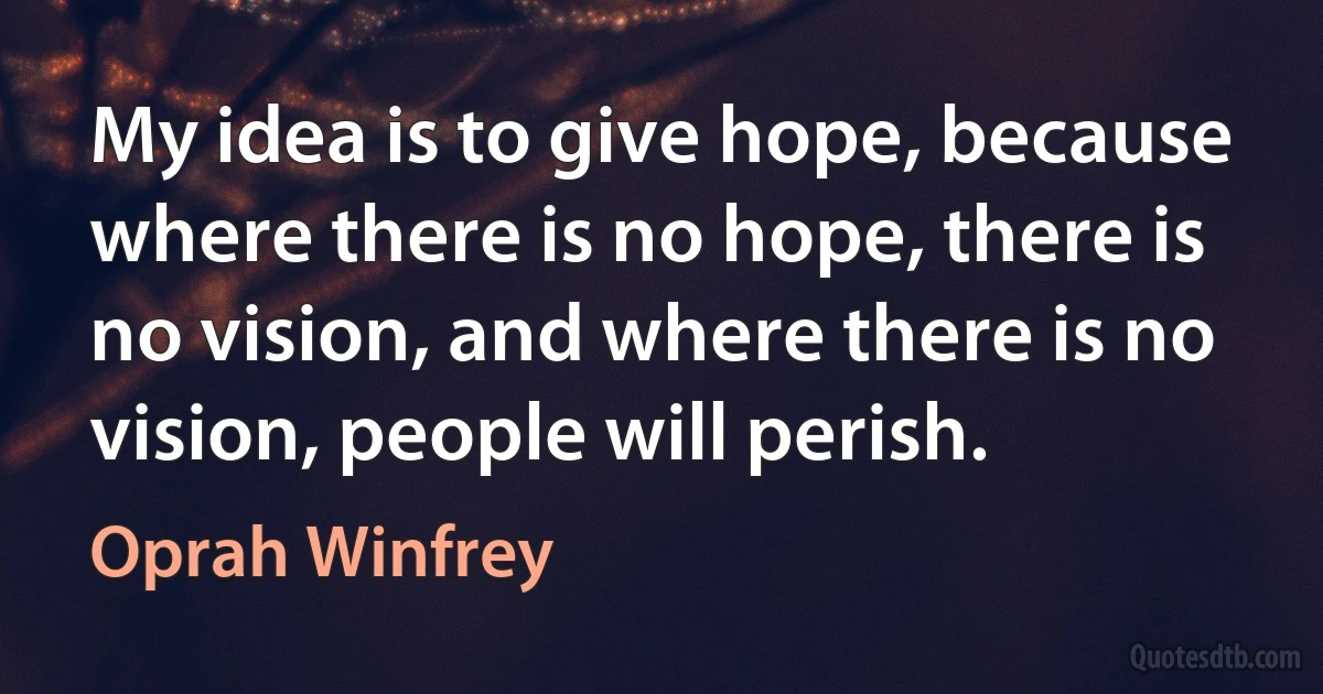 My idea is to give hope, because where there is no hope, there is no vision, and where there is no vision, people will perish. (Oprah Winfrey)