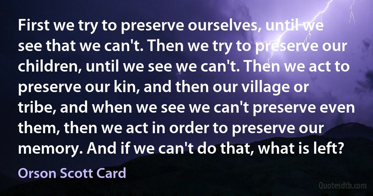 First we try to preserve ourselves, until we see that we can't. Then we try to preserve our children, until we see we can't. Then we act to preserve our kin, and then our village or tribe, and when we see we can't preserve even them, then we act in order to preserve our memory. And if we can't do that, what is left? (Orson Scott Card)