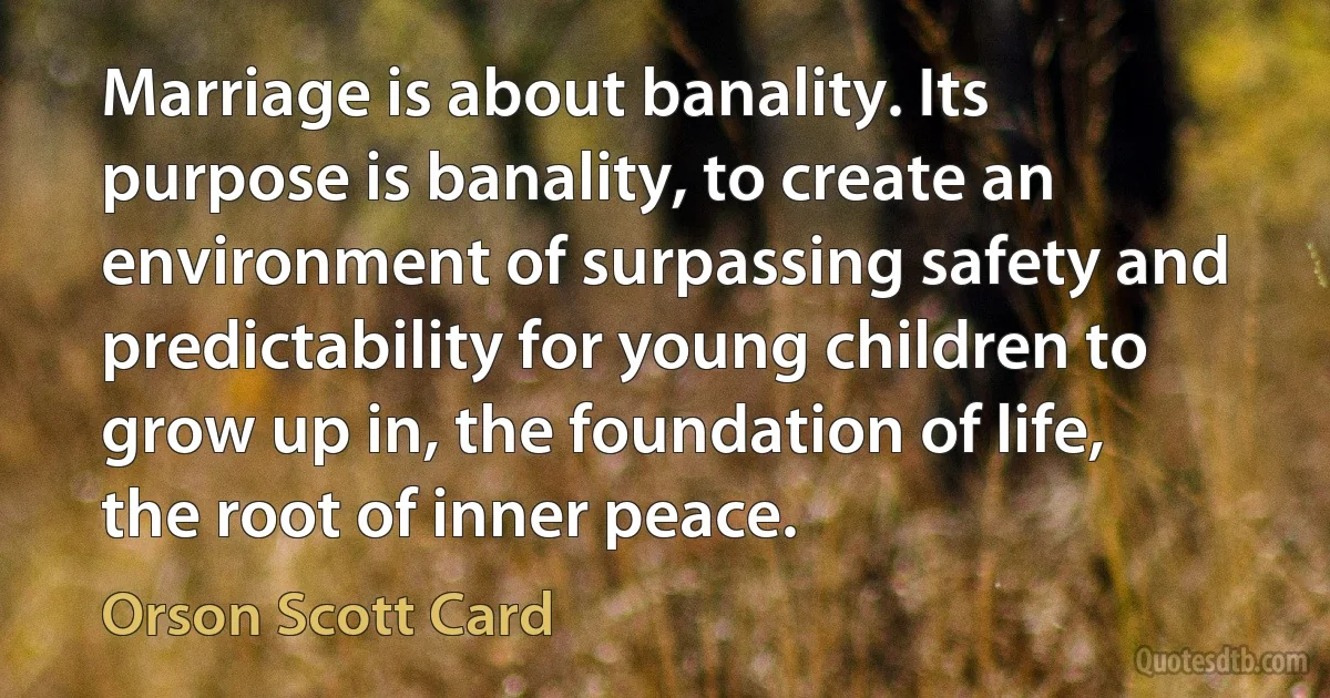 Marriage is about banality. Its purpose is banality, to create an environment of surpassing safety and predictability for young children to grow up in, the foundation of life, the root of inner peace. (Orson Scott Card)