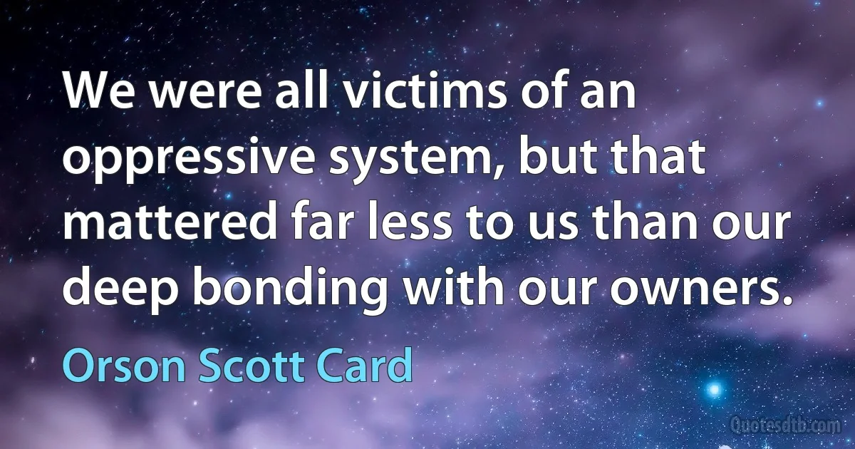 We were all victims of an oppressive system, but that mattered far less to us than our deep bonding with our owners. (Orson Scott Card)