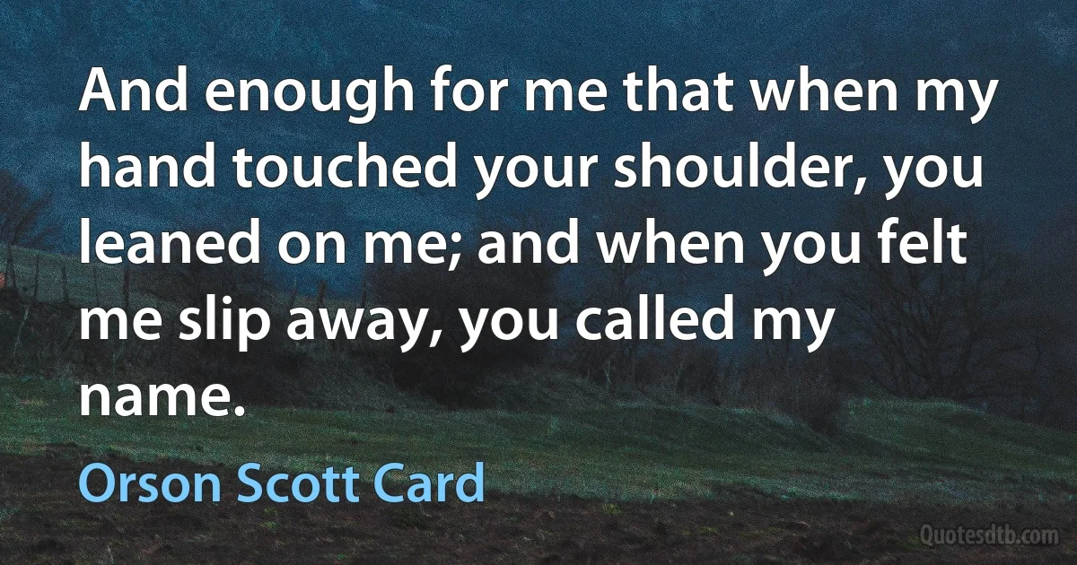 And enough for me that when my hand touched your shoulder, you leaned on me; and when you felt me slip away, you called my name. (Orson Scott Card)