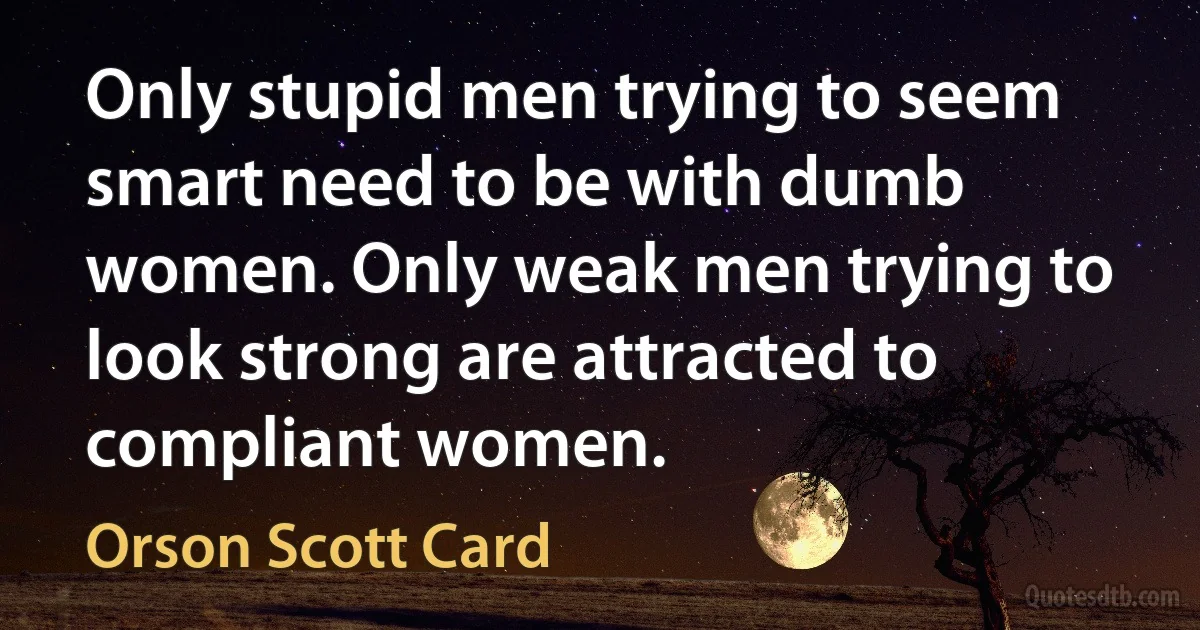 Only stupid men trying to seem smart need to be with dumb women. Only weak men trying to look strong are attracted to compliant women. (Orson Scott Card)