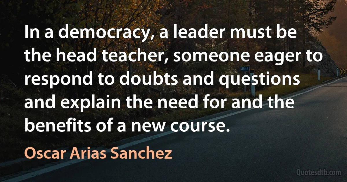 In a democracy, a leader must be the head teacher, someone eager to respond to doubts and questions and explain the need for and the benefits of a new course. (Oscar Arias Sanchez)