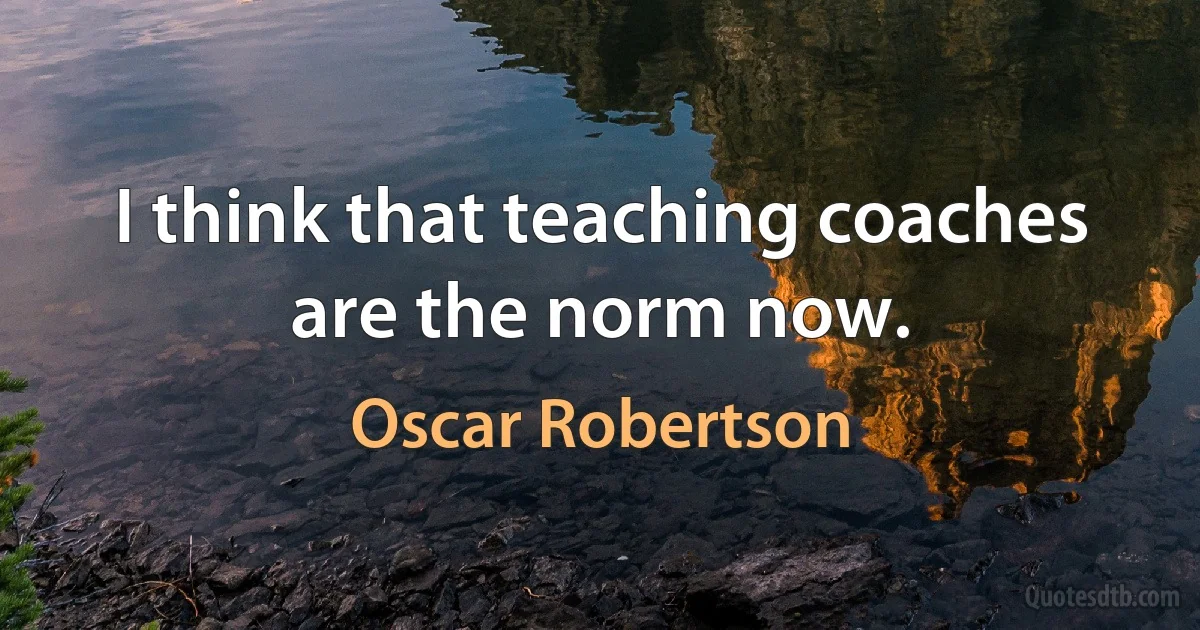 I think that teaching coaches are the norm now. (Oscar Robertson)