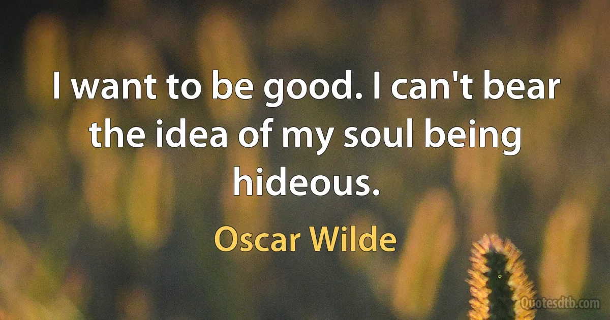 I want to be good. I can't bear the idea of my soul being hideous. (Oscar Wilde)