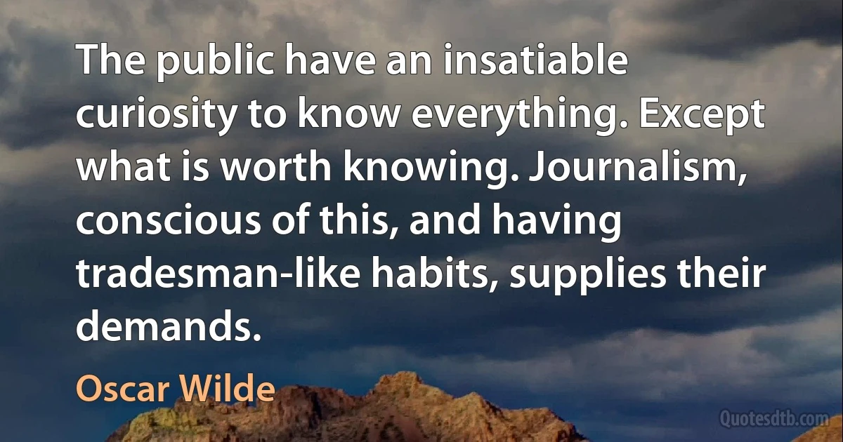 The public have an insatiable curiosity to know everything. Except what is worth knowing. Journalism, conscious of this, and having tradesman-like habits, supplies their demands. (Oscar Wilde)