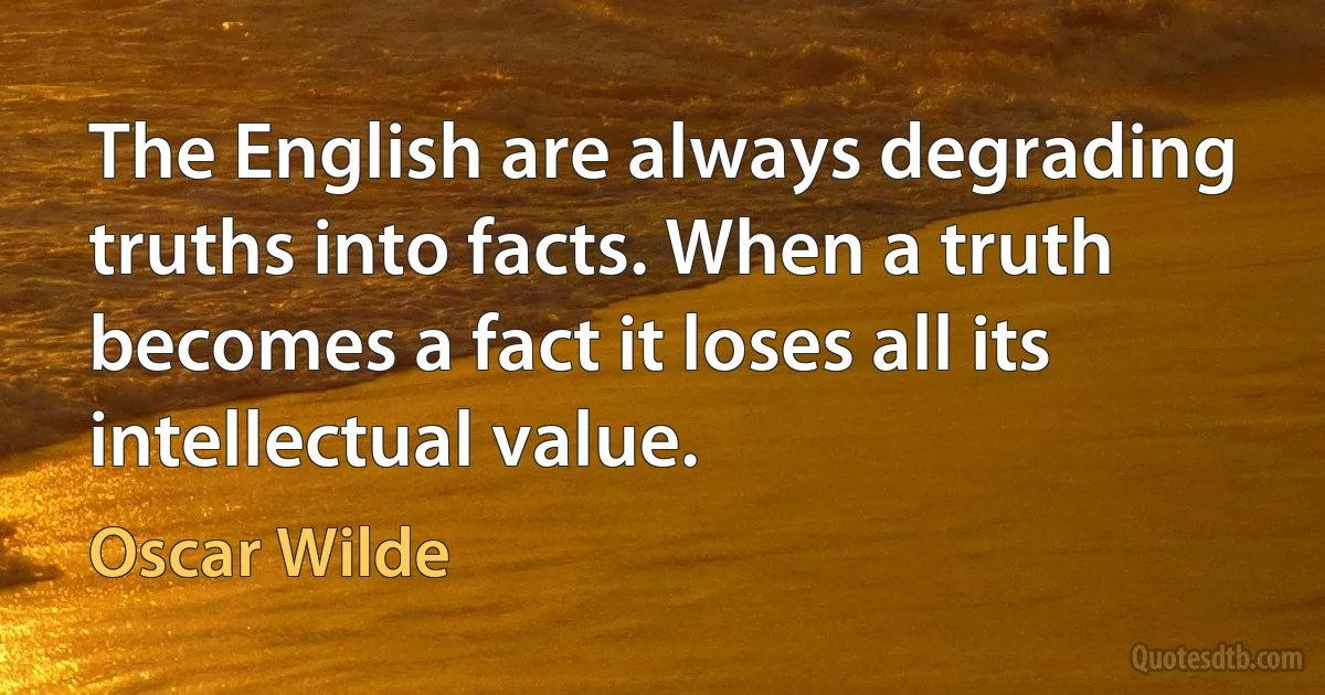 The English are always degrading truths into facts. When a truth becomes a fact it loses all its intellectual value. (Oscar Wilde)