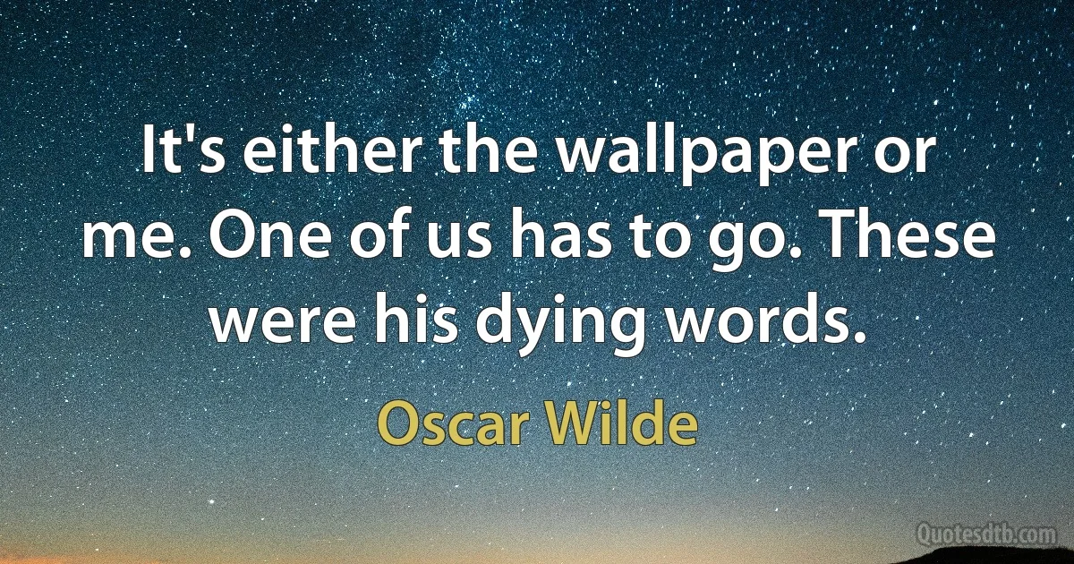 It's either the wallpaper or me. One of us has to go. These were his dying words. (Oscar Wilde)