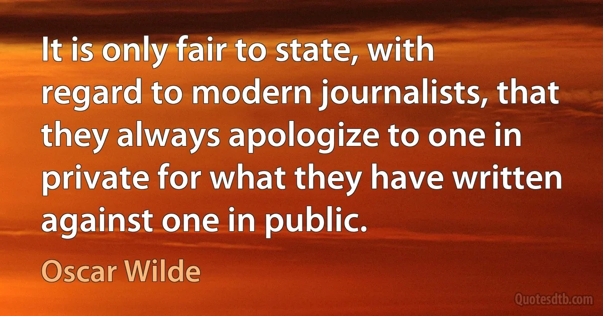 It is only fair to state, with regard to modern journalists, that they always apologize to one in private for what they have written against one in public. (Oscar Wilde)