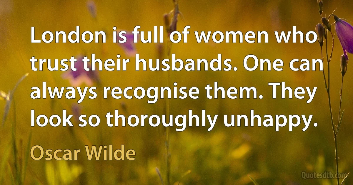 London is full of women who trust their husbands. One can always recognise them. They look so thoroughly unhappy. (Oscar Wilde)